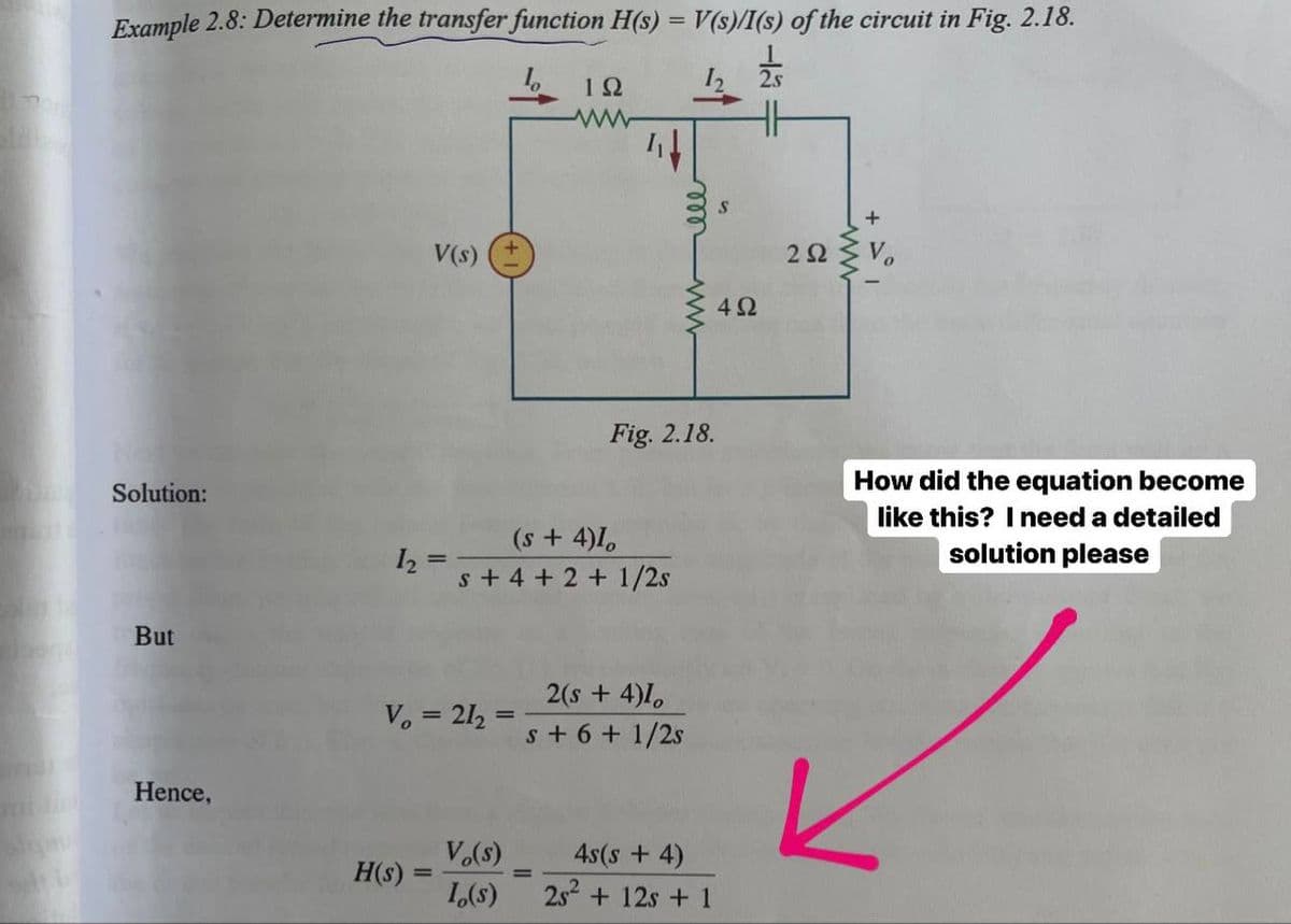 Example 2.8: Determine the transfer function H(s) = V(s)/I(s) of the circuit in Fig. 2.18.
%3D
10
I2 2s
V(s)
2Ω
Vo
4Ω
Fig. 2.18.
How did the equation become
Solution:
like this? Ineed a detailed
(s +4)1,
I, =
s + 4 + 2 + 1/2s
solution please
But
2(s + 4)1,
V. = 21, =
%3D
s + 6 + 1/2s
Hence,
V.(s)
4s(s + 4)
H(s) =
1,(s)
2s + 12s + 1
ww
