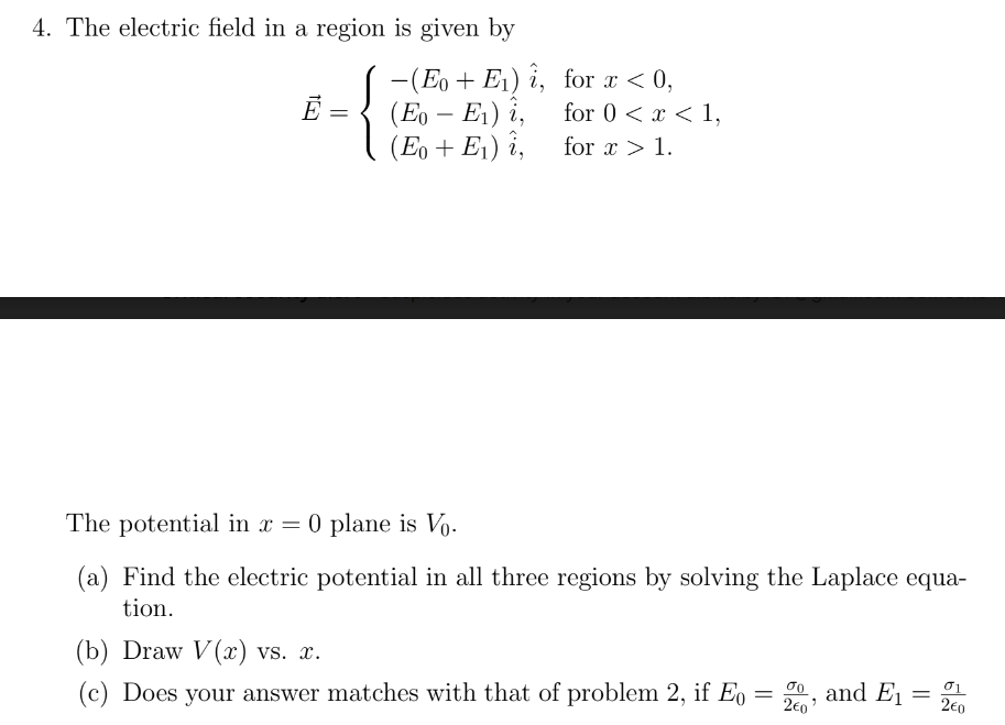 4. The electric field in a region is given by
-(Eo + E₁) i,
(Eo - E₁) i,
(Eo + E₁) i,
Ē =
for x < 0,
for 0 < x < 1,
for x > 1.
The potential in x = 0 plane is Vo.
(a) Find the electric potential in all three regions by solving the Laplace equa-
tion.
(b) Draw V(x) vs. x.
(c) Does your answer matches with that of problem 2, if Eo = 20
go, and E1
=
01
2€0