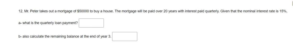 12. Mr. Peter takes out a mortgage of $50000 to buy a house. The mortgage will be paid over 20 years with interest paid quarterly. Given that the nominal interest rate is 15%,
a- what is the quarterly loan payment?
b- also calculate the remaining balance at the end of year 3.
