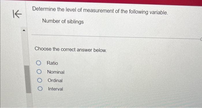 K
Determine the level of measurement of the following variable.
Number of siblings
Choose the correct answer below.
O Ratio
O Nominal
Ordinal
Interval