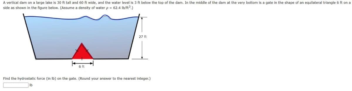 A vertical dam on a large lake is 30 ft tall and 60 ft wide, and the water level is 3 ft below the top of the dam. In the middle of the dam at the very bottom is a gate in the shape of an equilateral triangle 6 ft on a
side as shown in the figure below. (Assume a density of water p = 62.4 lb/ft³.)
6 ft
27 ft
Find the hydrostatic force (in lb) on the gate. (Round your answer to the nearest integer.)
lb