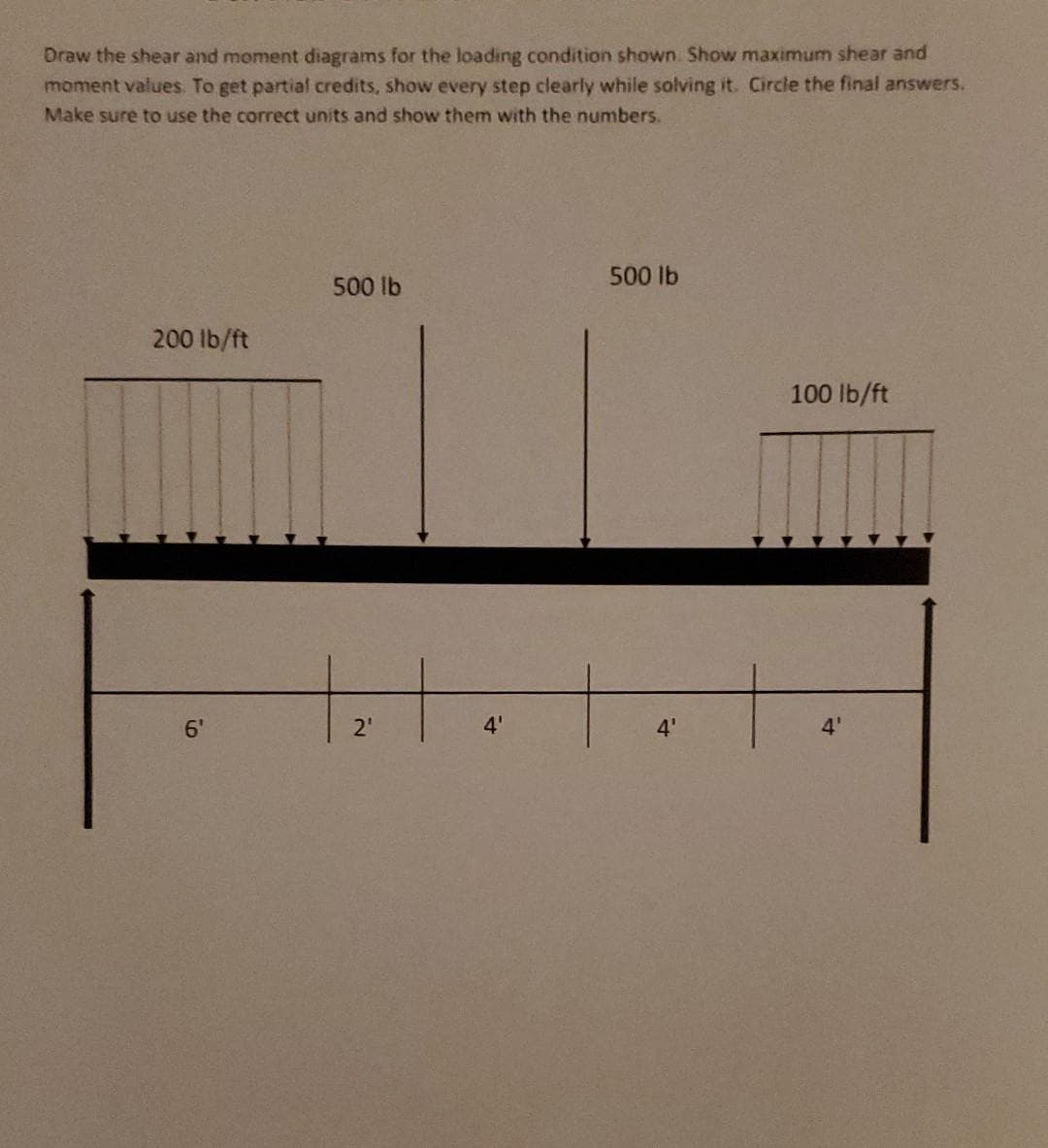 Draw the shear and moment diagrams for the loading condition shown. Show maximum shear and
moment values. To get partial credits, show every step clearly while solving it. Circle the final answers.
Make sure to use the correct units and show them with the numbers.
200 lb/ft
6'
9
500 lb
+₂1
2₁
4'
500 lb
4'
100 lb/ft
4'
