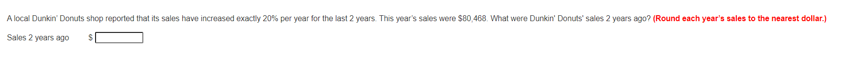 A local Dunkin' Donuts shop reported that its sales have increased exactly 20% per year for the last 2 years. This year's sales were $80,468. What were Dunkin' Donuts' sales 2 years ago? (Round each year's sales to the nearest dollar.)
Sales 2 years ago
$
