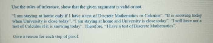 Use the nules of inference, show that the given argument is valid or not.
"I am staying at home only if I have a test of Discrete Mathematics or Calculus". "It is snowing foday
when University is close today". "I am staying at home and University is close today". "I will have not a
test of Calculus if it is snowing today". Therefore, "I have a test of Discrete Mathematics".
Give a reason for each step of proof.
