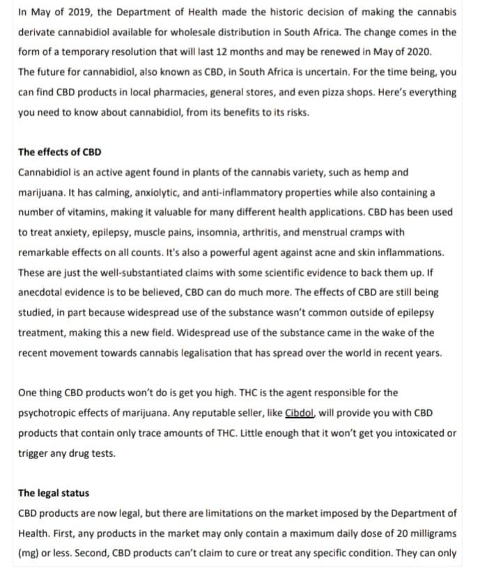 In May of 2019, the Department of Health made the historic decision of making the cannabis
derivate cannabidiol available for wholesale distribution in South Africa. The change comes in the
form of a temporary resolution that will last 12 months and may be renewed in May of 2020.
The future for cannabidiol, also known as CBD, in South Africa is uncertain. For the time being, you
can find CBD products in local pharmacies, general stores, and even pizza shops. Here's everything
you need to know about cannabidiol, from its benefits to its risks.
The effects of CBD
Cannabidiol is an active agent found in plants of the cannabis variety, such as hemp and
marijuana. It has calming, anxiolytic, and anti-inflammatory properties while also containing a
number of vitamins, making it valuable for many different health applications. CBD has been used
to treat anxiety, epilepsy, muscle pains, insomnia, arthritis, and menstrual cramps with
remarkable effects on all counts. It's also a powerful agent against acne and skin inflammations.
These are just the well-substantiated claims with some scientific evidence to back them up. If
anecdotal evidence is to be believed, CBD can do much more. The effects of CBD are still being
studied, in part because widespread use of the substance wasn't common outside of epilepsy
treatment, making this a new field. Widespread use of the substance came in the wake of the
recent movement towards cannabis legalisation that has spread over the world in recent years.
One thing CBD products won't do is get you high. THC is the agent responsible for the
psychotropic effects of marijuana. Any reputable seller, like Cibdol, will provide you with CBD
products that contain only trace amounts of THC. Little enough that it won't get you intoxicated or
trigger any drug tests.
The legal status
CBD products are now legal, but there are limitations on the market imposed by the Department of
Health. First, any products in the market may only contain a maximum daily dose of 20 milligrams
(mg) or less. Second, CBD products can't claim to cure or treat any specific condition. They can only
