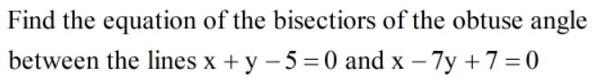 Find the equation of the bisectiors of the obtuse angle
between the lines x + y – 5 =0 and x – 7y +7=0
