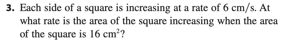 3. Each side of a square is increasing at a rate of 6 cm/s. At
what rate is the area of the square increasing when the area
of the square is 16 cm??

