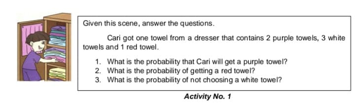 Given this scene, answer the questions.
Cari got one towel from a dresser that contains 2 purple towels, 3 white
towels and 1 red towel.
1. What is the probability that Cari will get a purple towel?
2. What is the probability of getting a red towel?
3. What is the probability of not choosing a white towel?
Activity No. 1
