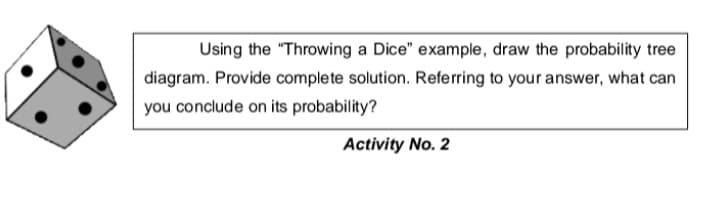 Using the "Throwing a Dice" example, draw the probability tree
diagram. Provide complete solution. Referring to your answer, what can
you conclude on its probability?
Activity No. 2
