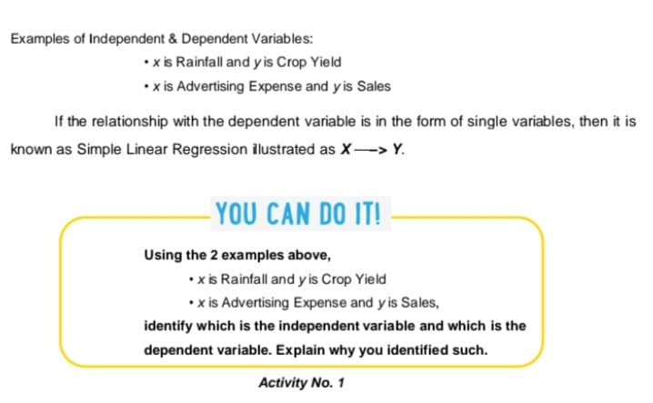 Examples of Independent & Dependent Variables:
• xis Rainfall and y is Crop Yield
• x is Advertising Expense and y is Sales
If the relationship with the dependent variable is in the form of single variables, then it is
known as Simple Linear Regression ilustrated as X-> Y.
- YOU CAN DO IT!
Using the 2 examples above,
• xis Rainfall and y is Crop Yield
• x is Advertising Expense and y is Sales,
identify which is the independent variable and which is the
dependent variable. Explain why you identified such.
Activity No. 1
