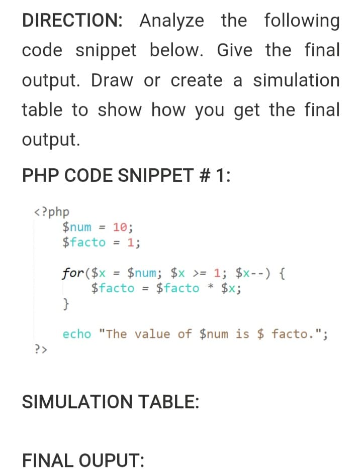 DIRECTION: Analyze the following
code snippet below. Give the final
output. Draw or create a simulation
table to show how you get the final
output.
PHP CODE SNIPPET # 1:
<?php
$num
$facto = 1;
= 10;
%3D
%3D
for($x = $num; $x >= 1; $x--) {
$facto = $facto * $x;
{
echo "The value of $num is $ facto.";
?>
SIMULATION TABLE:
FINAL OUPUT:
