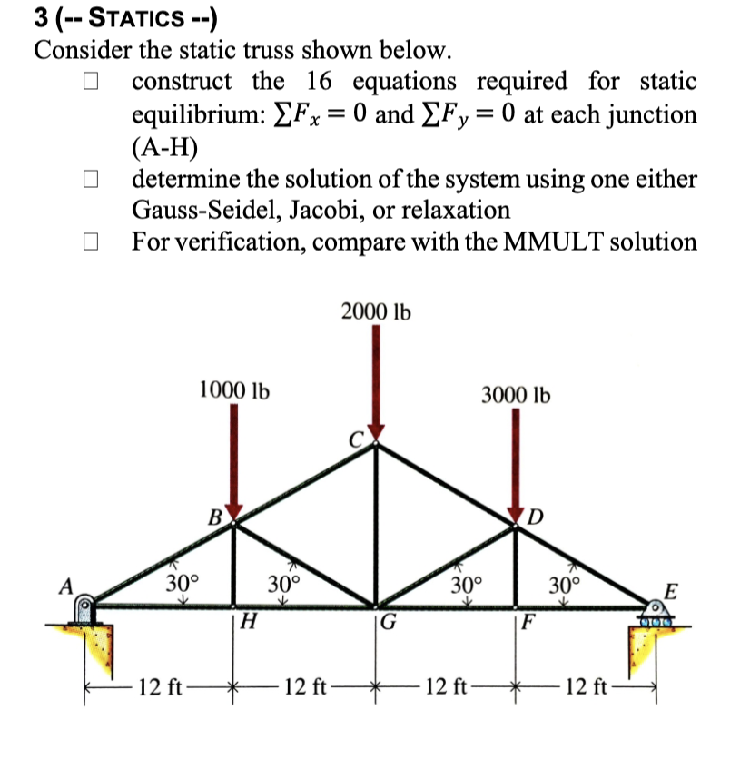 3 (-- STATICS --)
Consider the static truss shown below.
construct the 16 equations required for static
equilibrium: EFx = 0 and EFy= 0 at each junction
(А-Н)
determine the solution of the system using one either
Gauss-Seidel, Jacobi, or relaxation
For verification, compare with the MMULT solution
2000 lb
1000 lb
3000 lb
В
B)
(D
A
30°
30°
30°
30°
E
|H
|G
F
12 ft -
12 ft
12 ft-
12 ft
