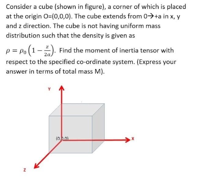 Consider a cube (shown in figure), a corner of which is placed
at the origin O3(0,0,0). The cube extends from 0-→+a in x, y
and z direction. The cube is not having uniform mass
distribution such that the density is given as
p = po (1-). Find the moment of inertia tensor with
2a,
respect to the specified co-ordinate system. (Express your
answer in terms of total mass M).
(0..0)

