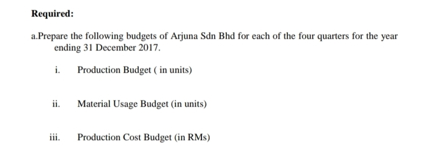 Required:
a.Prepare the following budgets of Arjuna Sdn Bhd for each of the four quarters for the year
ending 31 December 2017.
i.
Production Budget ( in units)
ii.
Material Usage Budget (in units)
iii.
Production Cost Budget (in RMs)
