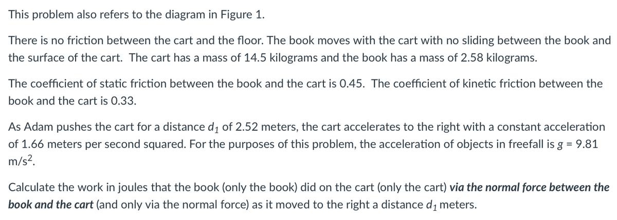 This problem also refers to the diagram in Figure 1.
There is no friction between the cart and the floor. The book moves with the cart with no sliding between the book and
the surface of the cart. The cart has a mass of 14.5 kilograms and the book has a mass of 2.58 kilograms.
The coefficient of static friction between the book and the cart is 0.45. The coefficient of kinetic friction between the
book and the cart is 0.33.
As Adam pushes the cart for a distance d, of 2.52 meters, the cart accelerates to the right with a constant acceleration
of 1.66 meters per second squared. For the purposes of this problem, the acceleration of objects in freefall is g = 9.81
m/s?.
Calculate the work in joules that the book (only the book) did on the cart (only the cart) via the normal force between the
book and the cart (and only via the normal force) as it moved to the right a distance d, meters.
