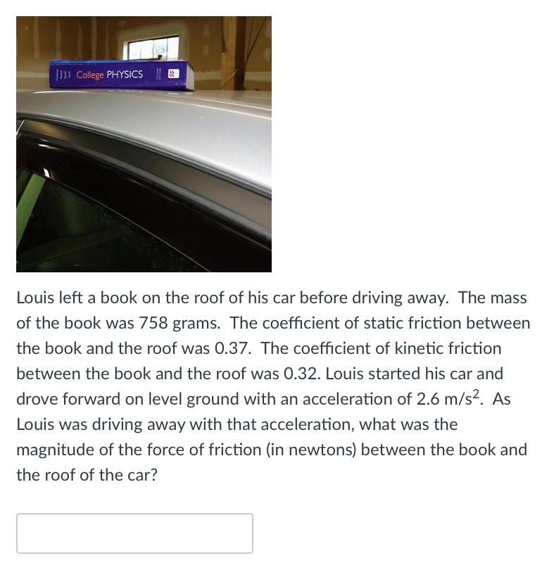 College PHYSICS|
Louis left a book on the roof of his car before driving away. The mass
of the book was 758 grams. The coefficient of static friction between
the book and the roof was 0.37. The coefficient of kinetic friction
between the book and the roof was 0.32. Louis started his car and
drove forward on level ground with an acceleration of 2.6 m/s?. As
Louis was driving away with that acceleration, what was the
magnitude of the force of friction (in newtons) between the book and
the roof of the car?
