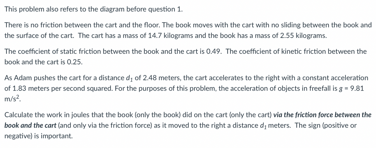 This problem also refers to the diagram before question 1.
There is no friction between the cart and the floor. The book moves with the cart with no sliding between the book and
the surface of the cart. The cart has a mass of 14.7 kilograms and the book has a mass of 2.55 kilograms.
The coefficient of static friction between the book and the cart is 0.49. The coefficient of kinetic friction between the
book and the cart is 0.25.
As Adam pushes the cart for a distance d, of 2.48 meters, the cart accelerates to the right with a constant acceleration
of 1.83 meters per second squared. For the purposes of this problem, the acceleration of objects in freefall is g = 9.81
m/s?.
Calculate the work in joules that the book (only the book) did on the cart (only the cart) via the friction force between the
book and the cart (and only via the friction force) as it moved to the right a distance d, meters. The sign (positive or
negative) is important.

