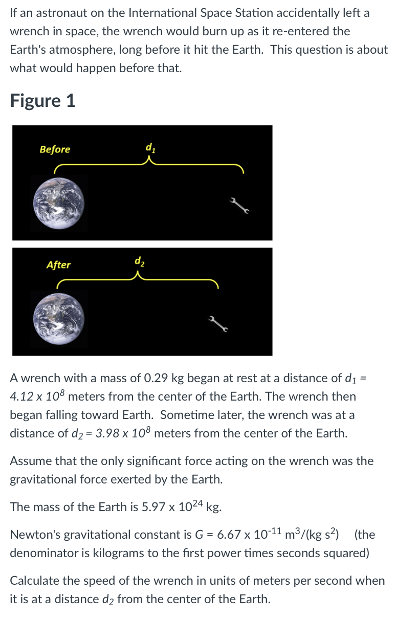 If an astronaut on the International Space Station accidentally left a
wrench in space, the wrench would burn up as it re-entered the
Earth's atmosphere, long before it hit the Earth. This question is about
what would happen before that.
Figure 1
Before
After
A wrench with a mass of 0.29 kg began at rest at a distance of d1
=
4.12 x 10° meters from the center of the Earth. The wrench then
began falling toward Earth. Sometime later, the wrench was at a
distance of d2 = 3.98 x 10° meters from the center of the Earth.
Assume that the only significant force acting on the wrench was the
gravitational force exerted by the Earth.
The mass of the Earth is 5.97 x 1024 kg.
Newton's gravitational constant is G = 6.67 x 1011 m³/(kg s²)
(the
denominator is kilograms to the first power times seconds squared)
Calculate the speed of the wrench in units of meters per second when
it is at a distance d2 from the center of the Earth.
