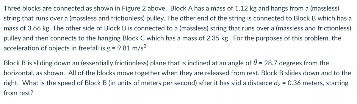Three blocks are connected as shown in Figure 2 above. Block A has a mass of 1.12 kg and hangs from a (massless)
string that runs over a (massless and frictionless) pulley. The other end of the string is connected to Block B which has a
mass of 3.66 kg. The other side of Block B is connected to a (massless) string that runs over a (massless and frictionless)
pulley and then connects to the hanging Block C which has a mass of 2.35 kg. For the purposes of this problem, the
acceleration of objects in freefall is g = 9.81 m/s?.
Block B is sliding down an (essentially frictionless) plane that is inclined at an angle of 0 = 28.7 degrees from the
horizontal, as shown. All of the blocks move together when they are released from rest. Block B slides down and to the
right. What is the speed of Block B (in units of meters per second) after it has slid a distance d2 = 0.36 meters, starting
from rest?

