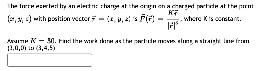 The force exerted by an electric charge at the origin on a charged particle at the point
(æ, y, z) is F(7)
KT
where K is constant.
(x, y, z) with position vector
Assume K = 30. Find the work done as the particle moves along a straight line from
(3,0,0) to (3,4,5)
