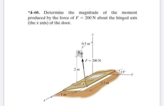 *4-60. Determine the magnitude of the moment
produced by the force of F = 200 N about the hinged axis
(the x axis) of the door.
0.5 m
B
F-200 N
2 m
Is
2.5 m
