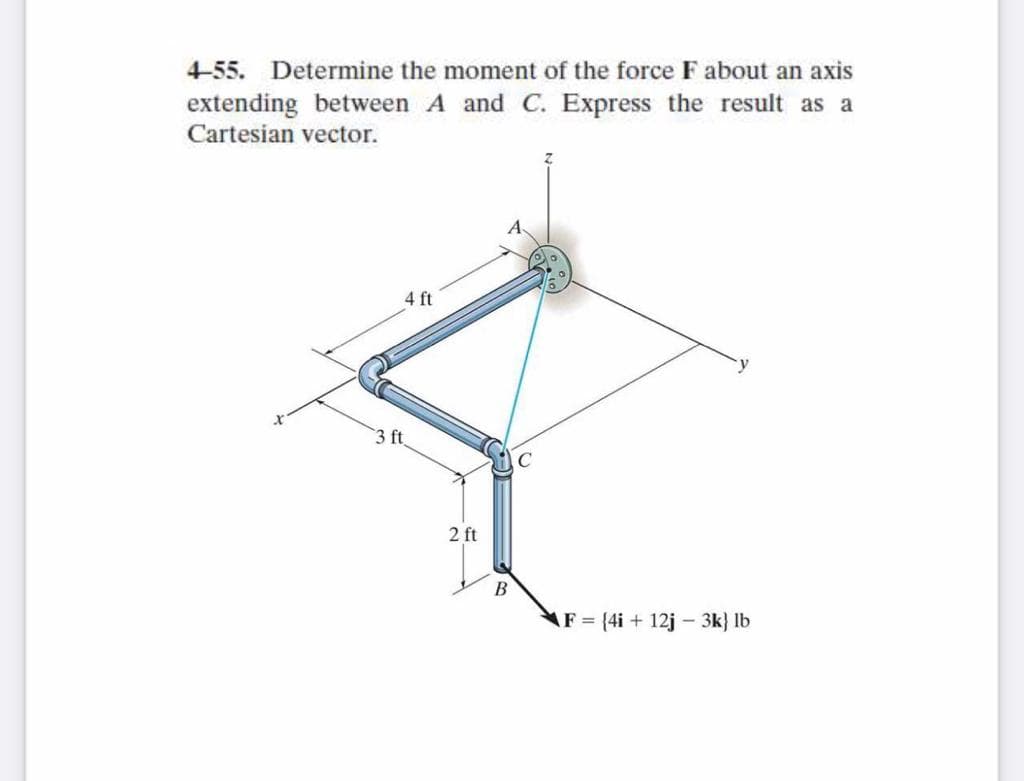 4-55. Determine the moment of the force F about an axis
extending between A and C. Express the result as a
Cartesian vector.
4 ft
3 ft
2 ft
F = {4i + 12j – 3k} lb
