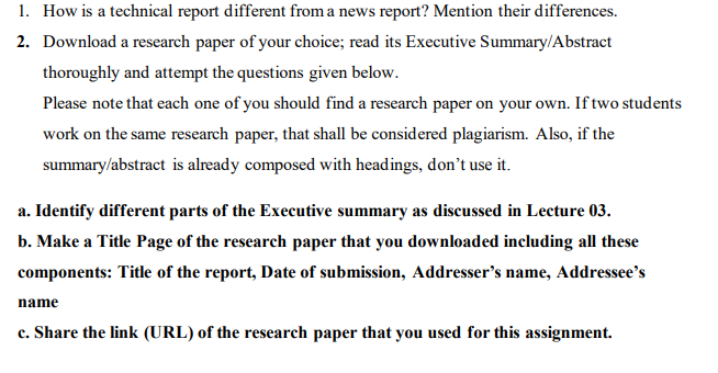 1. How is a technical report different from a news report? Mention their differences.
· of
2. Download a research paper of your choice; read its Executive Summary/Abstract
thoroughly and attempt the questions given below.
Please note that each one of you should find a research paper on your own. If two students
work on the same research paper, that shall be considered plagiarism. Also, if the
summary/abstract is already composed with headings, don't use it.
a. Identify different parts of the Executive summary as discussed in Lecture 03.
b. Make a Title Page of the research paper that you downloaded including all these
components: Title of the report, Date of submission, Addresser's name, Addressee's
name
c. Share the link (URL) of the research paper that you used for this assignment.
