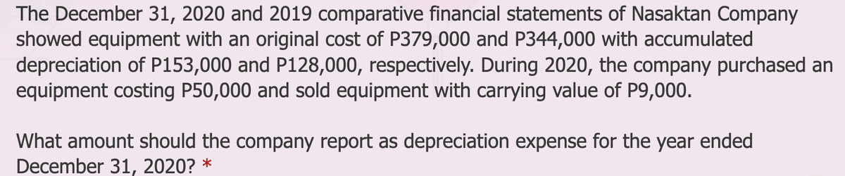 The December 31, 2020 and 2019 comparative financial statements of Nasaktan Company
showed equipment with an original cost of P379,000 and P344,000 with accumulated
depreciation of P153,000 and P128,000, respectively. During 2020, the company purchased an
equipment costing P50,000 and sold equipment with carrying value of P9,000.
What amount should the company report as depreciation expense for the year ended
December 31, 2020? *
