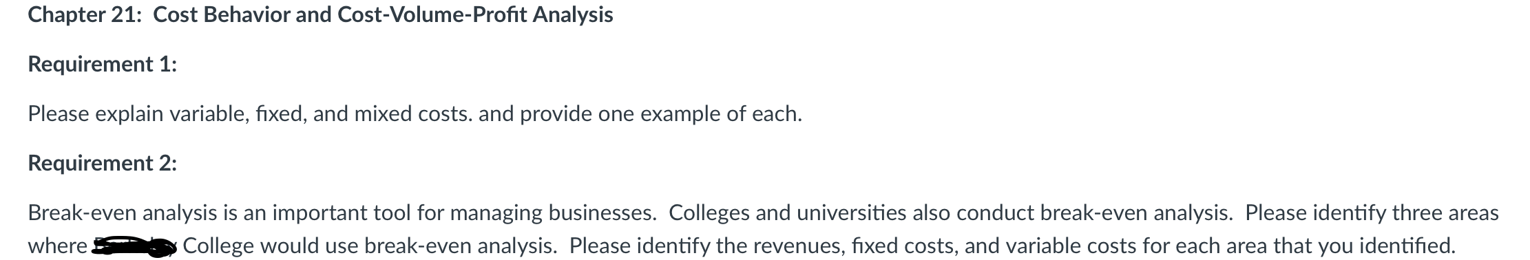 Chapter 21: Cost Behavior and Cost-Volume-Profit Analysis
Requirement 1:
Please explain variable, fixed, and mixed costs. and provide one example of each.
