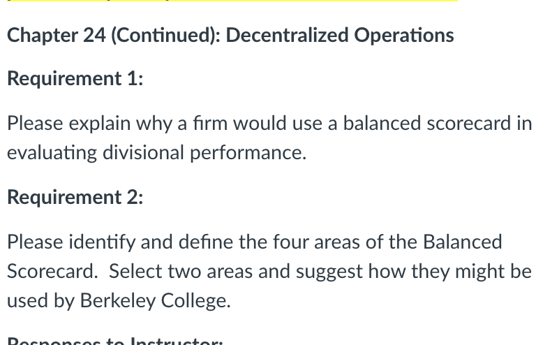 Chapter 24 (Continued): Decentralized Operations
Requirement 1:
Please explain why a firm would use a balanced scorecard in
evaluating divisional performance.
Requirement 2:
Please identify and define the four areas of the Balanced
Scorecard. Select two areas and suggest how they might be
used by Berkeley College.
Rocnoncoc to Inctructor:
