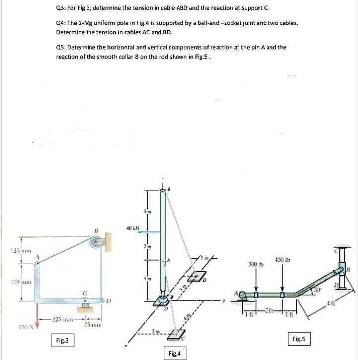 Q3: For Fig.3, determine the tension in cable ABD and the reaction at support C.
Q4: The 2-Mg uniform pole in Fig.4 is supported by a ball-and -socket joint and two cables.
Determine the tension in cables AC and BD.
Q5: Determine the horizontal and vertical components of reaction at the pin A and the
reaction of the smooth collar B on the rod shown in Fig.5.
125 mm
450 b
300
175 mm
225 mm
150 N
75 n
Fig.3
Fig.5
Fig.4
