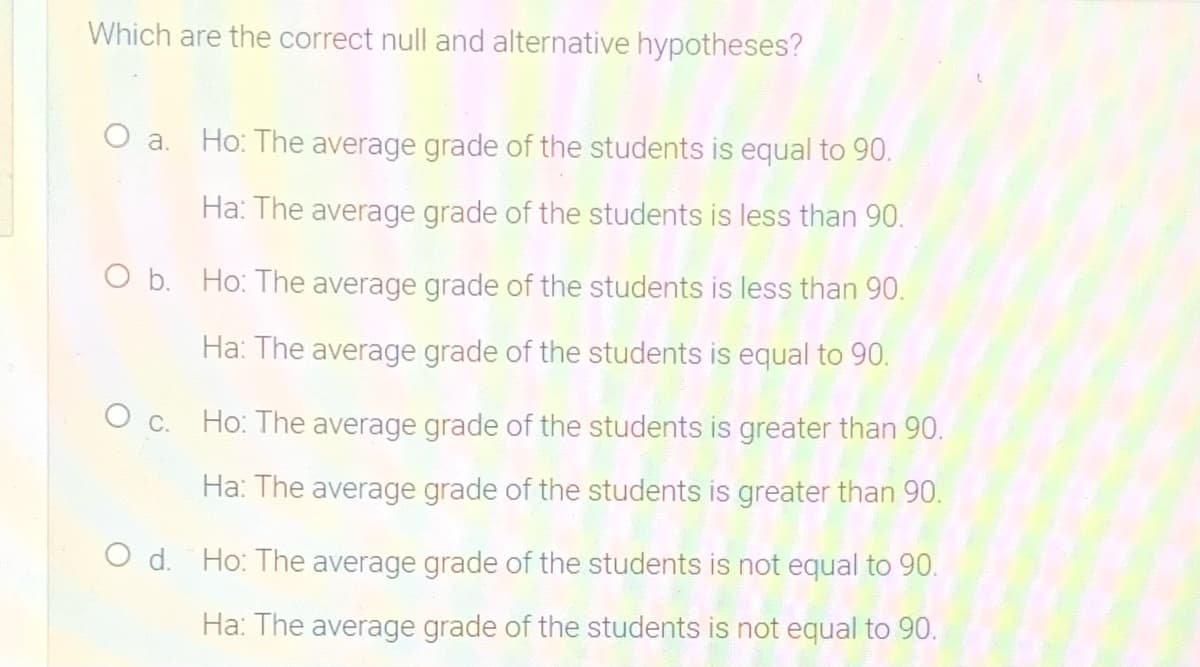 Which are the correct null and alternative hypotheses?
O a.
Ho: The average grade of the students is equal to 90.
Ha: The average grade of the students is less than 90.
O b. Ho: The average grade of the students is less than 90.
Ha: The average grade of the students is equal to 90.
c.
Ho: The average grade of the students is greater than 90.
Ha: The average grade of the students is greater than 90.
O d. Ho: The average grade of the students is not equal to 90.
Ha: The average grade of the students is not equal to 90.
