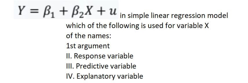 Y = B, + B2X + u in simple linear regression model
which of the following is used for variable X
of the names:
1st argument
II. Response variable
III. Predictive variable
IV. Explanatory variable
