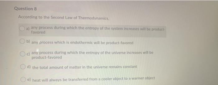 Question 8
According to the Second Law of Thermodynamics,
a) any process during which the entropy of the system increases will be product-
favored
b)
any process which is endothermic will be product-favored
Oc) any process during which the entropy of the universe increases will be
product-favored
d) the total amount of matter in the universe remains constant
O e) heat will always be transferred from a cooler object to a warmer object
