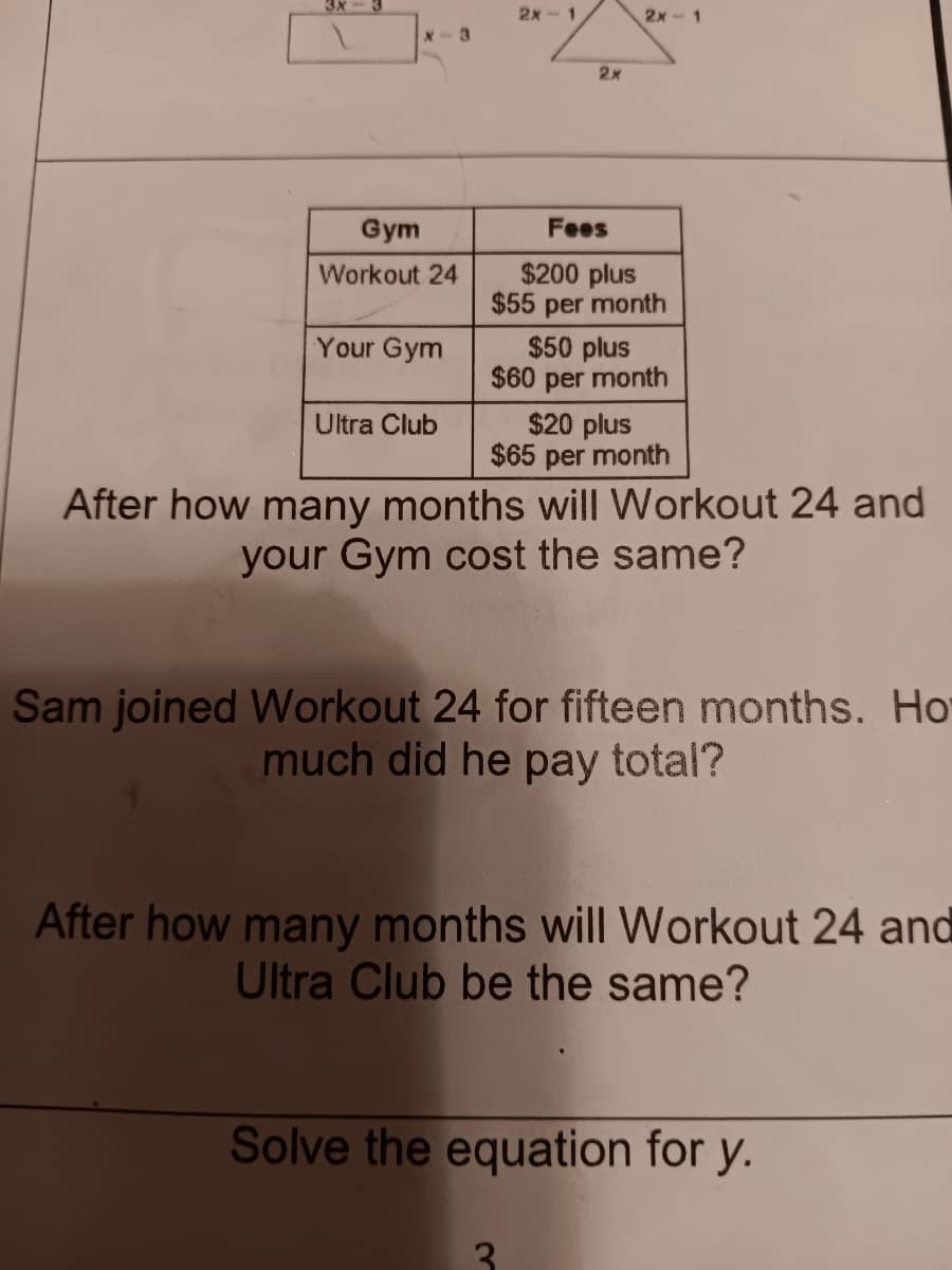 3x
X-3
2x-1
2x
2x-1
Gym
Workout 24
Your Gym
Ultra Club
Fees
$200 plus
$55 per month
$50 plus
$60 per month
$20 plus
$65 per month
After how many months will Workout 24 and
your Gym cost the same?
Sam joined Workout 24 for fifteen months. Ho
much did he pay total?
After how many months will Workout 24 and
Ultra Club be the same?
Solve the equation for y.
3