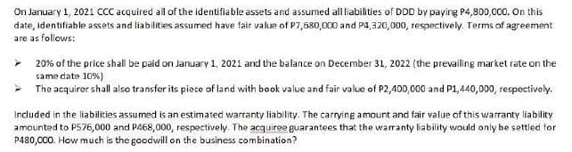 On January 1, 2021 CcC acquired all of the identifiable assets and assumed all liabilities of DDD by paying P4,800,000. On this
date, identifiable assets and liabilities assumed have fair value of P7,580,000 and P4,320,000, respectively. Terms of agreement
are as follows:
20% of the price shall be paid on January 1, 2021 and the balance on December 31, 2022 (the prevailing market rate on the
same date 10%)
The acquirer shall also transfer its piece of land with book value and fair value of P2,400,000 and P1,440,000, respectively.
Included in the liabilities assumed is an estimated warranty liability. The carrying amount and fair value of this warranty liability
amounted to P576,000 and P468,000, respectively. The acquiree guarantees that the warranty liability would only be settled for
P480,000. How much is the goodwill on the business combination?
