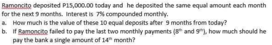 Ramoncito deposited P15,000.00 today and he deposited the same equal amount each month
for the next 9 months. Interest is 7% compounded monthly.
How much is the value of these 10 equal deposits after 9 months from today?
b. If Ramoncito failed to pay the last two monthly payments (8th and 9th), how much should he
pay the bank a single amount of 14th month?