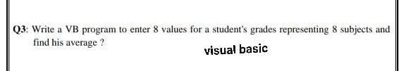 Q3: Write a VB program to enter 8 values for a student's grades representing 8 subjects and
find his average ?
visual basic
