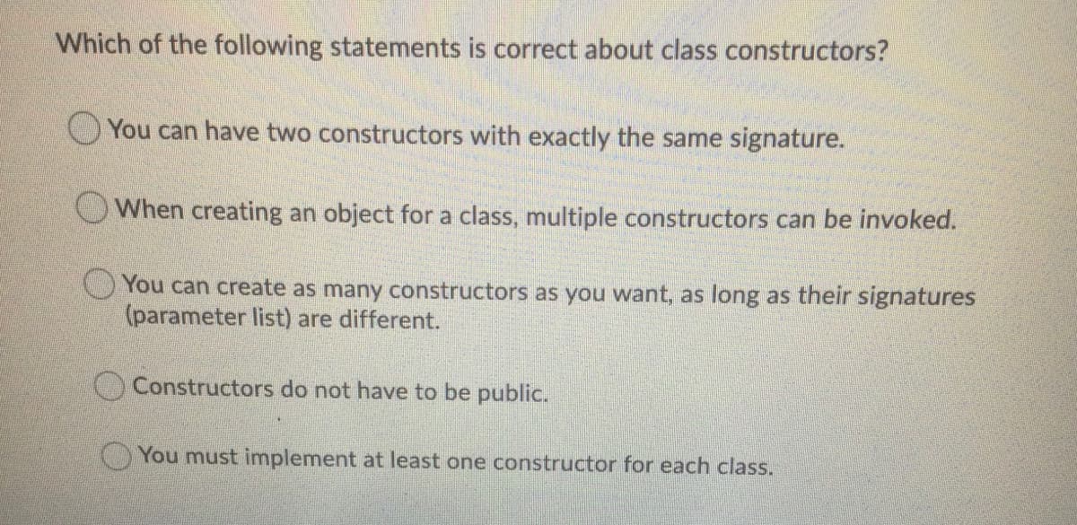 Which of the following statements is correct about class constructors?
O You can have two constructors with exactly the same signature.
OWhen creating an object for a class, multiple constructors can be invoked.
You can create as many constructors as you want, as long as their signatures
(parameter list) are different.
Constructors do not have to be public.
You must implement at least one constructor for each class.
