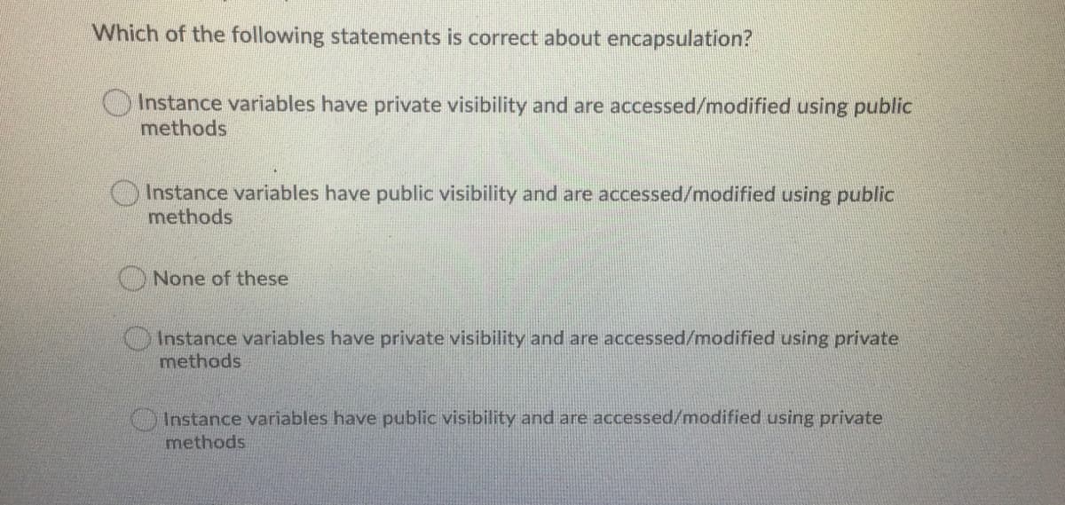 Which of the following statements is correct about encapsulation?
Instance variables have private visibility and are accessed/modified using public
methods
Instance variables have public visibility and are accessed/modified using public
methods
None of these
Instance variables have private visibility and are accessed/modified using private
methods
Instance variables have public visibility and are accessed/modified using private
methods
