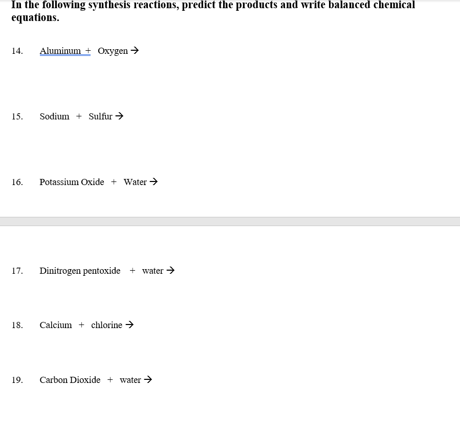 In the following synthesis reactions, predict the products and write balanced chemical
equations.
14.
Aluminum + Oxygen →
15.
Sodium + Sulfur →
16.
Potassium Oxide + Water >
17.
Dinitrogen pentoxide + water >
18.
Calcium + chlorine →
19.
Carbon Dioxide + water >
