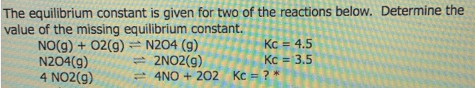 The equilibrium constant is given for two of the reactions below. Determine the
value of the missing equilibrium constant.
NO(g) + 02(g) = N204 (g)
N204(g)
4 NO2(g)
Kc = 4.5
Kc = 3.5
= 4NO + 202 Kc = ? *
= 2NO2(g)
