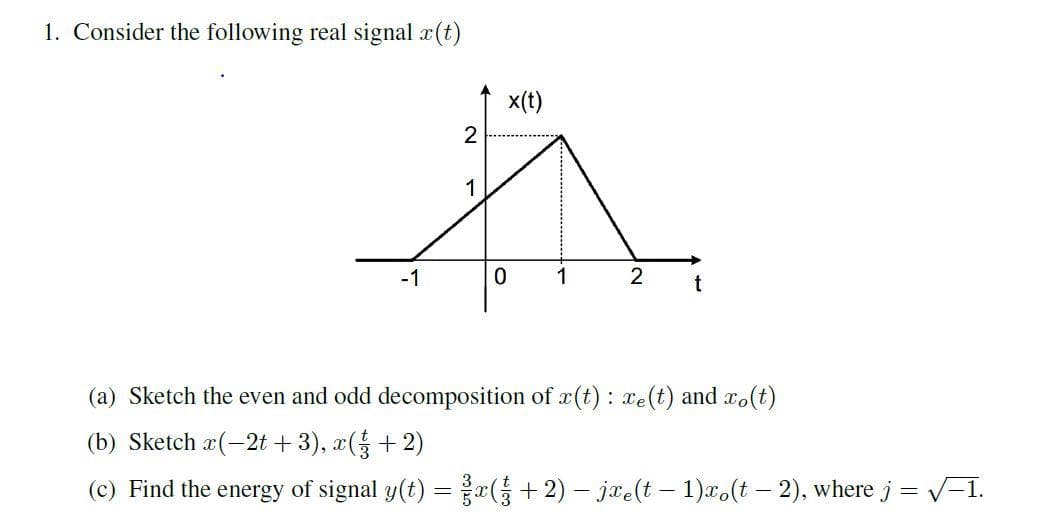 1. Consider the following real signal x(t)
x(t)
2
1
-1
1
2
t
(a) Sketch the even and odd decomposition of r(t): xe(t) and ro(t)
(b) Sketch a(-2t + 3), x(+2)
(c) Find the energy of signal y(t) = + 2) – jae(t – 1)x,(t – 2), where j = V-1.
