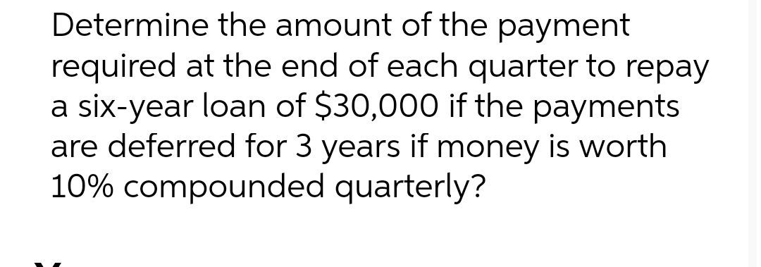 Determine the amount of the payment
required at the end of each quarter to repay
a six-year loan of $30,000 if the payments
are deferred for 3 years if money is worth
10% compounded quarterly?