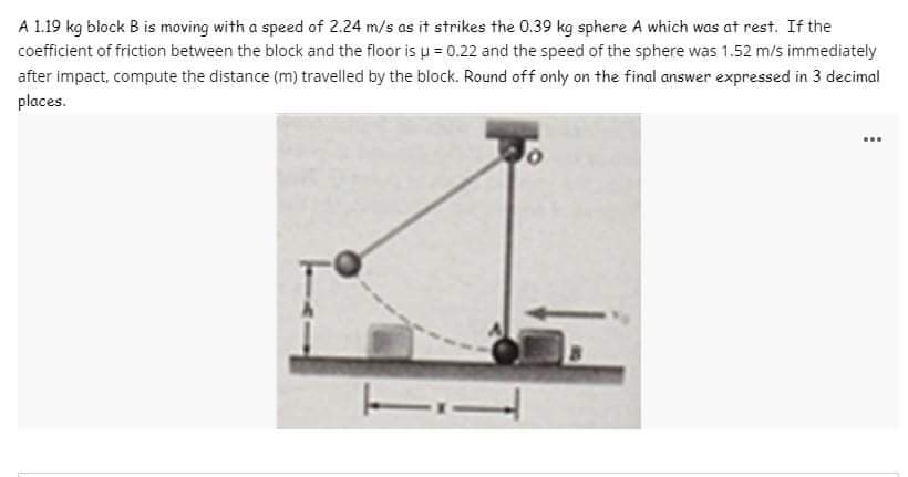 A 1.19 kg block B is moving with a speed of 2.24 m/s as it strikes the 0.39 kg sphere A which was at rest. If the
coefficient of friction between the block and the floor is μ = 0.22 and the speed of the sphere was 1.52 m/s immediately
after impact, compute the distance (m) travelled by the block. Round off only on the final answer expressed in 3 decimal
places.
