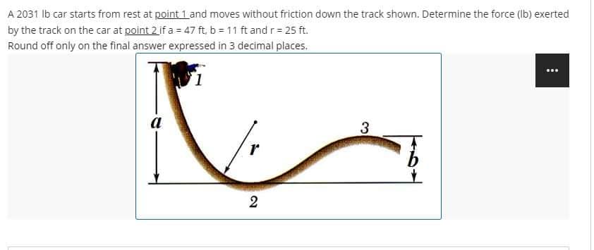 A 2031 lb car starts from rest at point 1 and moves without friction down the track shown. Determine the force (lb) exerted
by the track on the car at point 2 if a = 47 ft, b = 11 ft and r = 25 ft.
Round off only on the final answer expressed in 3 decimal places.
1
a
12
3
⠀