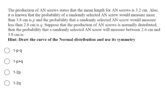 The production of AN screws states that the mean length for AN screws is 3.2 cm. Also,
it is known that the probability of a randomly selected AN screw would measure more
than 3.8 cm is p and the probability that a randomly selected AN screw would measure
less than 2.8 cm is q. Suppose that the production of AN screws is normally distributed,
then the probability that a randomly selected AN screw will measure between 2.6 cm and
3.8 cm is:
Hint: Draw the curve of the Normal distribution and use its symmetry
O 1-p-q
O 1-p+q
O 1-2p
O 1-29
