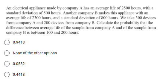 An electrical appliance made by company A has an average life of 2500 hours, with a
standard deviation of 500 hours. Another company B makes this appliance with an
average life of 2300 hours, and a standard deviation of 800 hours. We take 300 devices
from company A and 200 devices from company B. Calculate the probability that the
difference between average life of the sample from company A and of the sample from
company B is between 100 and 200 hours.
O 0.9418
None of the other options
O 0.0582
0.4418
