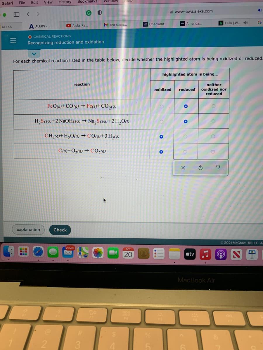 Safari
File
Edit
View
History
Bookmarks
Window
G
A www-awu.aleks.com
D Aleks Re.
M (no subje...
CAP Checkout
America..
h Hulu | W. 4)
ALEKS
A ALEKS -.
O CHEMICAL REACTIONS
Recognizing reduction and oxidation
For each chemical reaction listed in the table below, decide whether the highlighted atom is being oxidized or reduced.
highlighted atom is being...
reaction
neither
oxidized nor
reduced
oxidized
reduced
FeO(s)+CO(g) → Fe(s)+CO2(g)
H,S(aq)+2 NaOH(aq) → Na,S(aq)+2 H,O(1)
CH,(9)+H,O(9) → CO(9)+3 H,(9)
C(s)+O2(9) → CO,(9)
Explanation
Check
O 2021 McGraw Hill LLC. A
21,593
ост
étv
MacBook Air
F4
20
II

