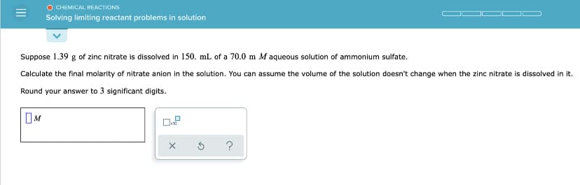 O CHEMICAL REACTIONS
Solving limiting reactant problems in solution
Suppose 1.39 g of zinc nitrate is dissolved in 150. mL of a 70.0 m M aqueous solution of ammonium sulfate.
Calculate the final molarity of nitrate anion in the solution. You can assume the volume of the solution doesn't change when the zinc nitrate is dissolved in it.
Round your answer to 3 significant digits.
?
